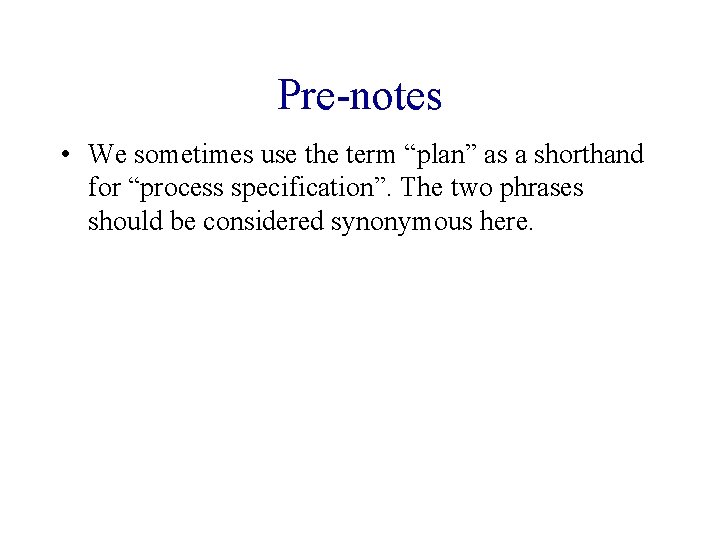 Pre-notes • We sometimes use the term “plan” as a shorthand for “process specification”.