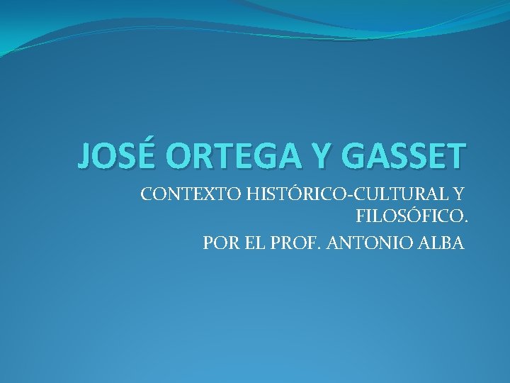 JOSÉ ORTEGA Y GASSET CONTEXTO HISTÓRICO-CULTURAL Y FILOSÓFICO. POR EL PROF. ANTONIO ALBA 