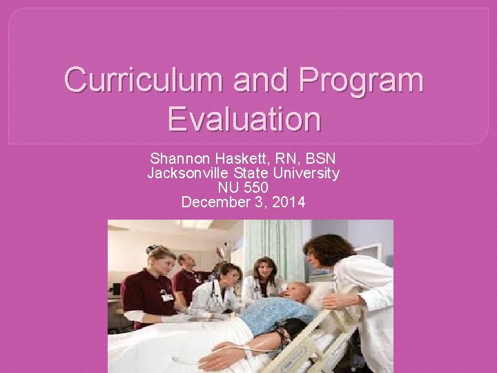 Curriculum and Program Evaluation Shannon Haskett, RN, BSN Jacksonville State University NU 550 December