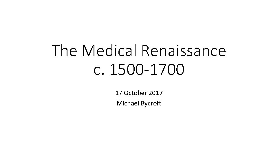 The Medical Renaissance c. 1500 -1700 17 October 2017 Michael Bycroft 