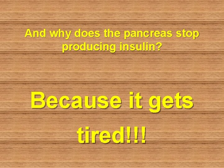 And why does the pancreas stop producing insulin? Because it gets tired!!! 