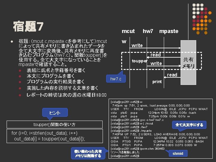 宿題７ l mcut 宿題：（mcut. c, mpaste. cを参考にして）mcut w によって共有メモリに書き込まれたデータを 全て大文字に変換後、共有メモリに再度書 き込むプログラム（hw 7. c）。関数toupper()を 使用する。全て大文字になっていることを