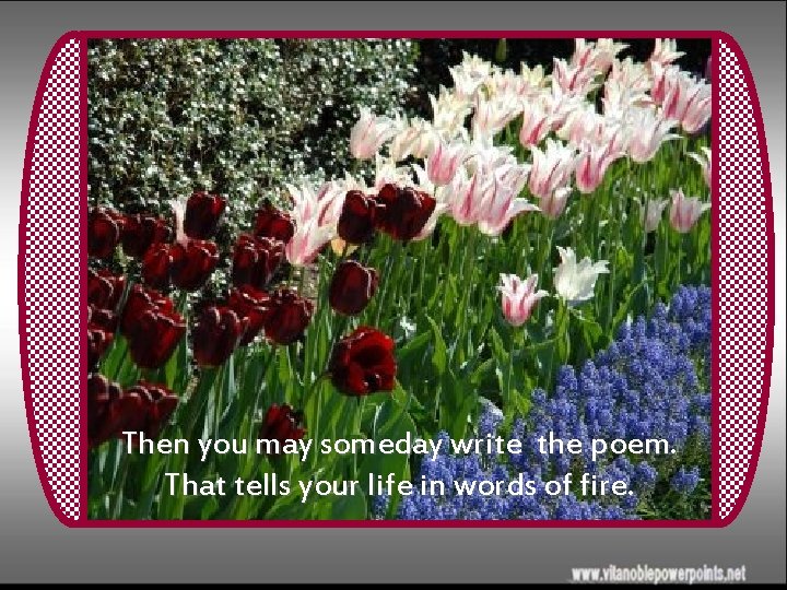 Then you may someday write the poem. That tells your life in words of