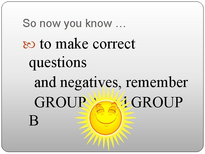 So now you know … to make correct questions and negatives, remember GROUP A