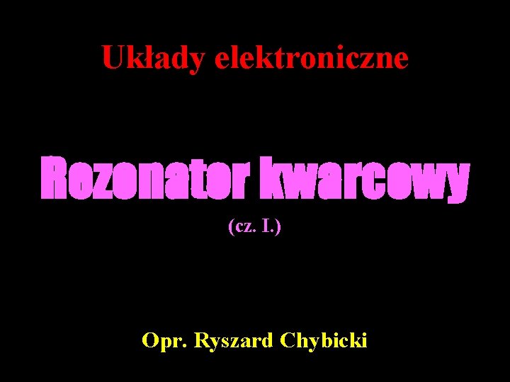 Układy elektroniczne Rezonator kwarcowy (cz. I. ) Opr. Ryszard Chybicki 