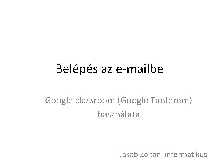 Belépés az e-mailbe Google classroom (Google Tanterem) használata Jakab Zoltán, informatikus 