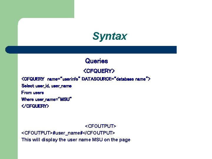 Syntax Queries <CFQUERY> <CFQUERY name=“userinfo” DATASOURCE=“database name”> Select user_id, user_name From users Where user_name=“MSU”