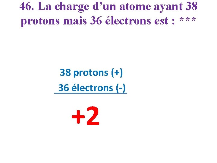 46. La charge d’un atome ayant 38 protons mais 36 électrons est : ***