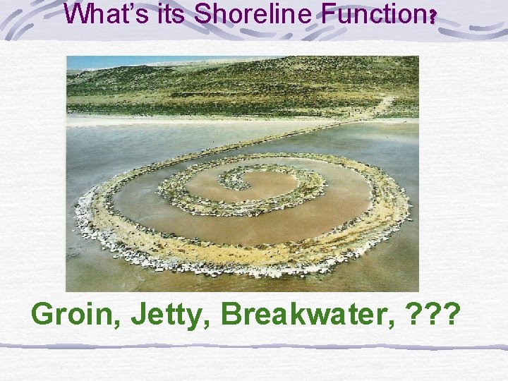 What’s its Shoreline Function? Groin, Jetty, Breakwater, ? ? ? 
