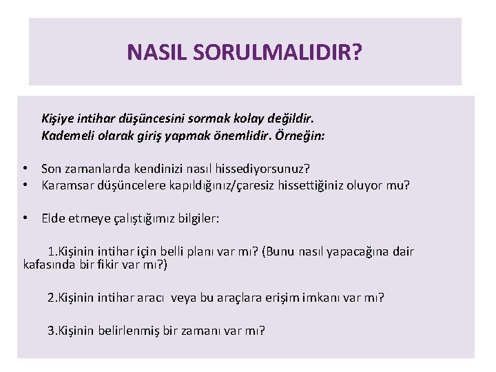 NASIL SORULMALIDIR? Kişiye intihar düşüncesini sormak kolay değildir. Kademeli olarak giriş yapmak önemlidir. Örneğin: