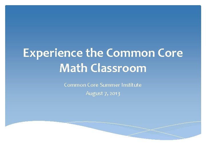 Experience the Common Core Math Classroom Common Core Summer Institute August 7, 2013 