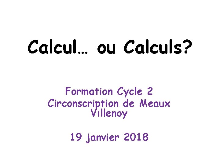 Calcul… ou Calculs? Formation Cycle 2 Circonscription de Meaux Villenoy 19 janvier 2018 