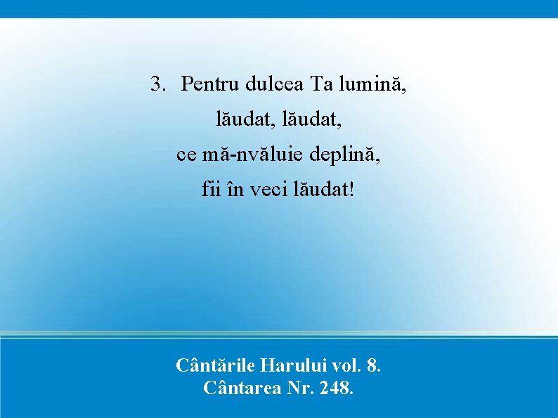 3. Pentru dulcea Ta lumină, lăudat, ce mă-nvăluie deplină, fii în veci lăudat! Cântările