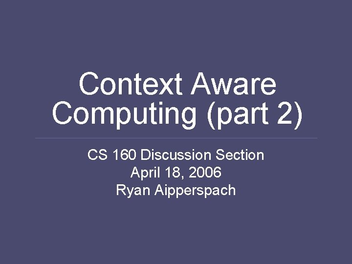 Context Aware Computing (part 2) CS 160 Discussion Section April 18, 2006 Ryan Aipperspach