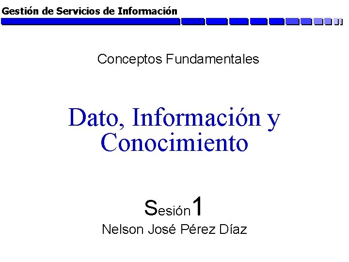 Gestión de Servicios de Información Conceptos Fundamentales Dato, Información y Conocimiento Sesión 1 Nelson