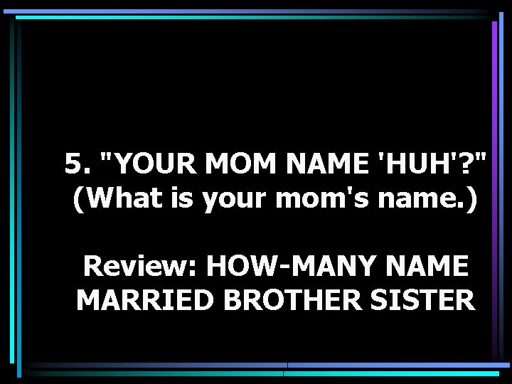 5. "YOUR MOM NAME 'HUH'? " (What is your mom's name. ) Review: HOW-MANY