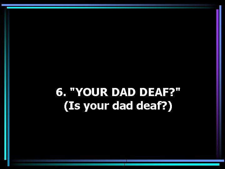 6. "YOUR DAD DEAF? " (Is your dad deaf? ) 