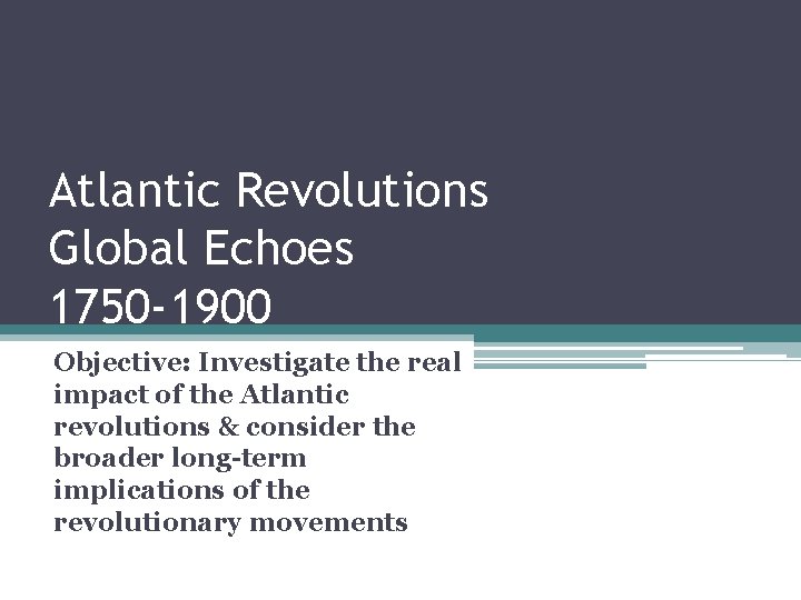 Atlantic Revolutions Global Echoes 1750 -1900 Objective: Investigate the real impact of the Atlantic