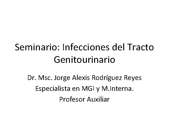 Seminario: Infecciones del Tracto Genitourinario Dr. Msc. Jorge Alexis Rodríguez Reyes Especialista en MGI