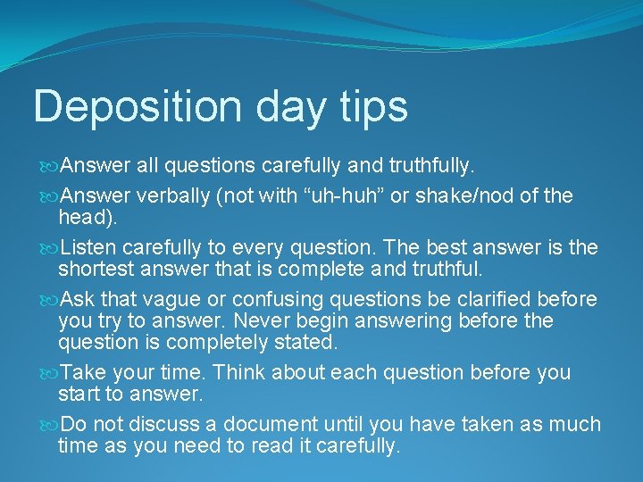 Deposition day tips Answer all questions carefully and truthfully. Answer verbally (not with “uh-huh”