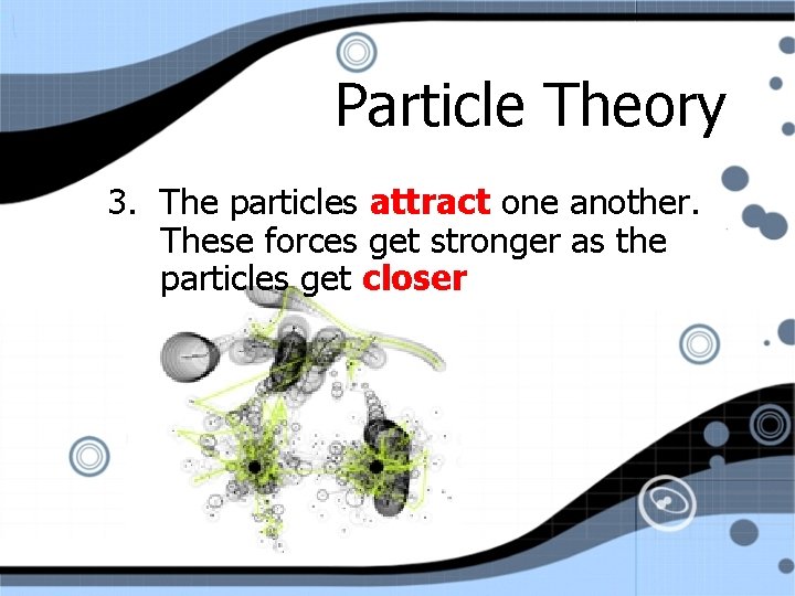 Particle Theory 3. The particles attract one another. These forces get stronger as the