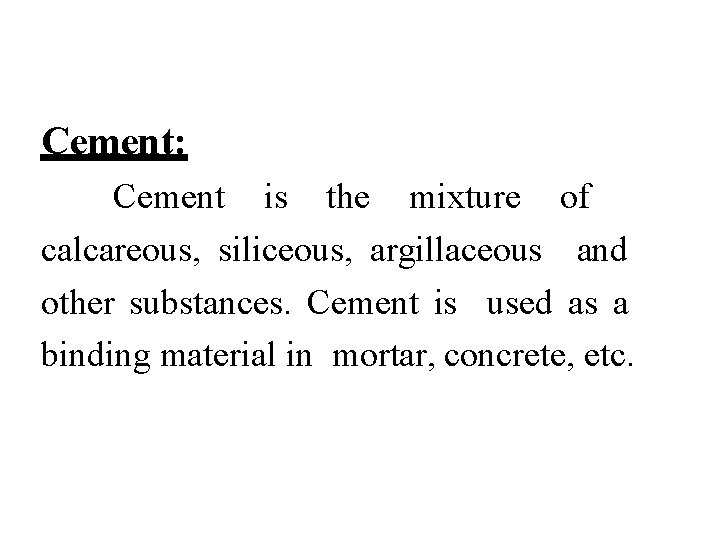 Cement: Cement is the mixture of calcareous, siliceous, argillaceous and other substances. Cement is