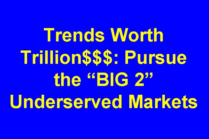 Trends Worth Trillion$$$: Pursue the “BIG 2” Underserved Markets 