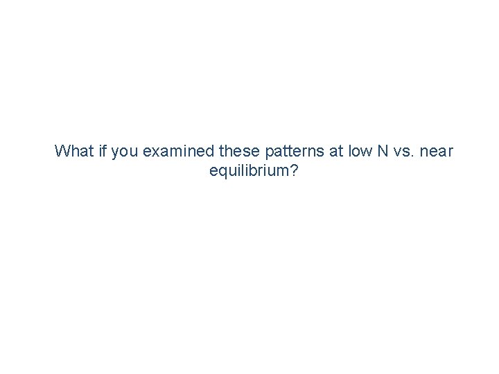 What if you examined these patterns at low N vs. near equilibrium? 