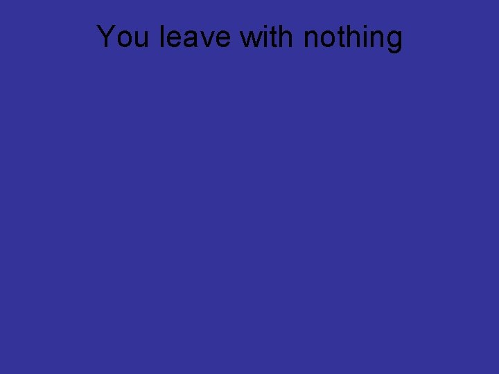 You leave with nothing 