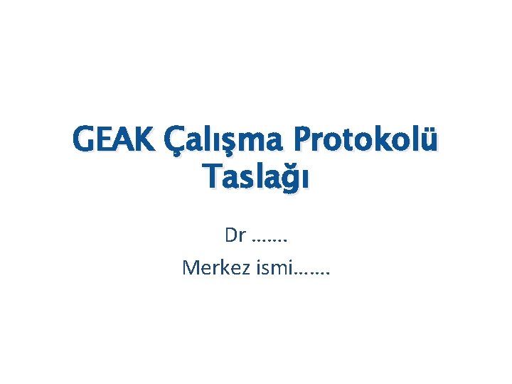 GEAK Çalışma Protokolü Taslağı Dr ……. Merkez ismi……. 