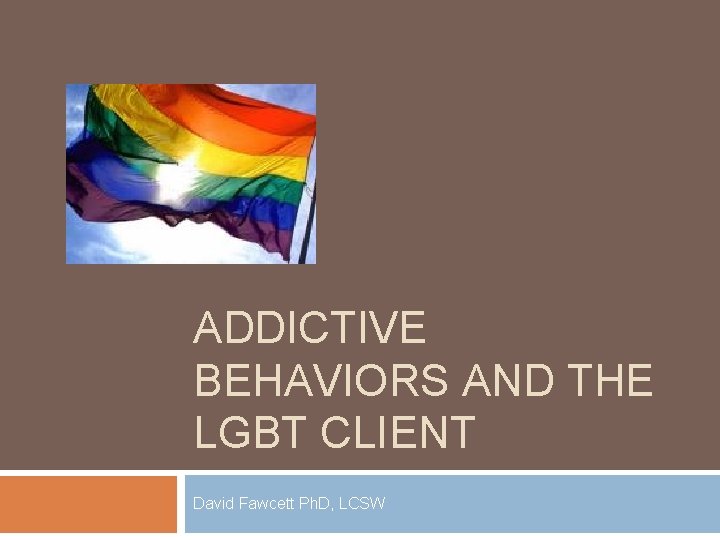 ADDICTIVE BEHAVIORS AND THE LGBT CLIENT David Fawcett Ph. D, LCSW 