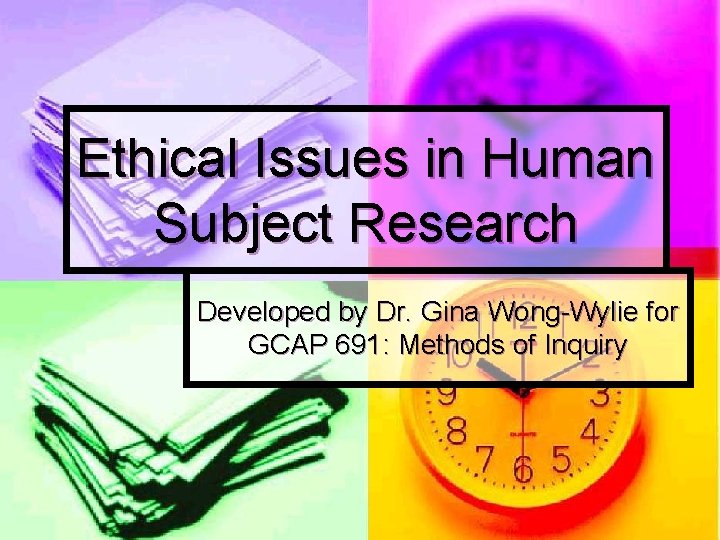 Ethical Issues in Human Subject Research Developed by Dr. Gina Wong-Wylie for GCAP 691: