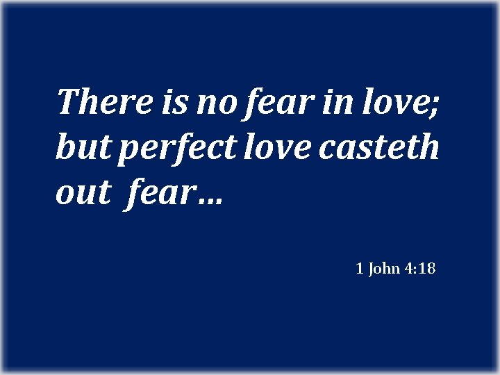 There is no fear in love; but perfect love casteth out fear… 1 John