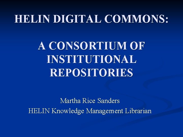 HELIN DIGITAL COMMONS: A CONSORTIUM OF INSTITUTIONAL REPOSITORIES Martha Rice Sanders HELIN Knowledge Management