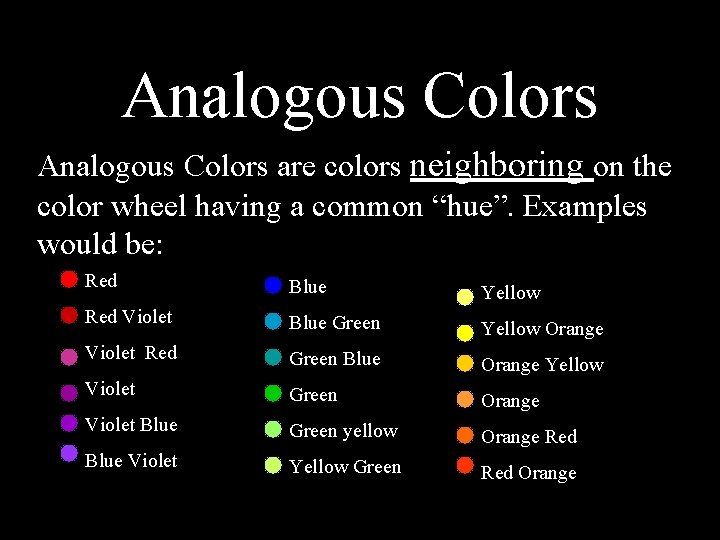 Analogous Colors are colors neighboring on the color wheel having a common “hue”. Examples