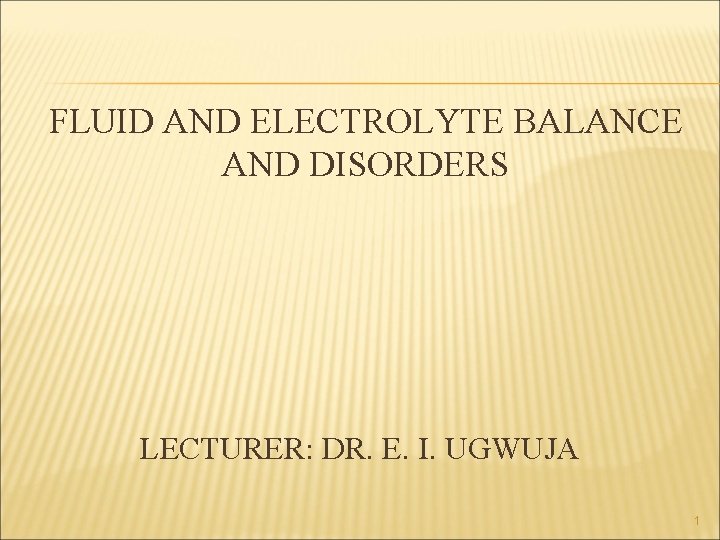 FLUID AND ELECTROLYTE BALANCE AND DISORDERS LECTURER: DR. E. I. UGWUJA 1 