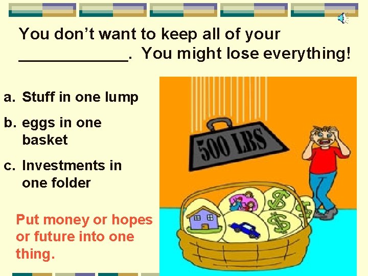 You don’t want to keep all of your ______. You might lose everything! a.