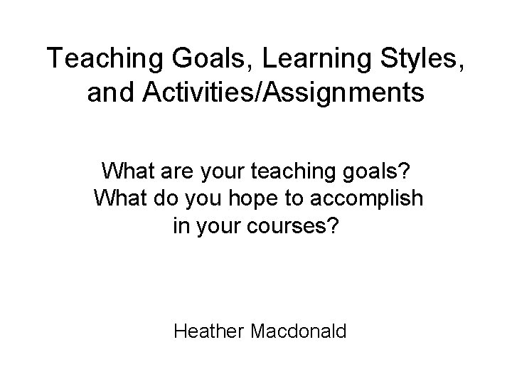 Teaching Goals, Learning Styles, and Activities/Assignments What are your teaching goals? What do you