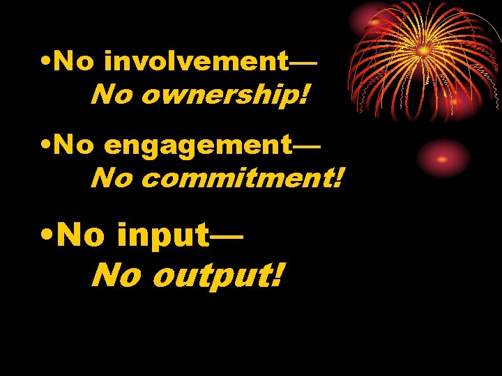  • No involvement— No ownership! • No engagement— No commitment! • No input—