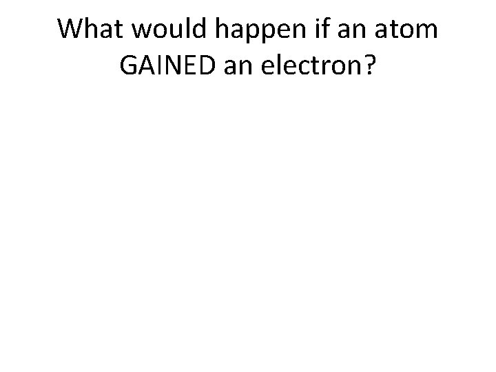 What would happen if an atom GAINED an electron? 
