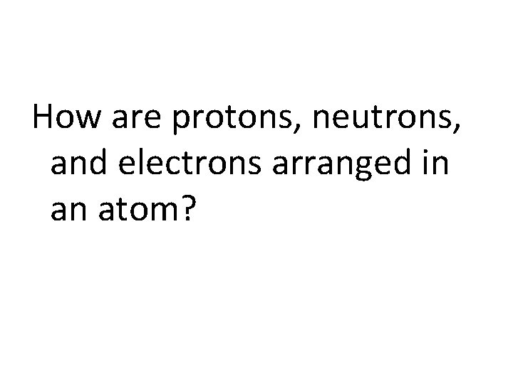 How are protons, neutrons, and electrons arranged in an atom? 