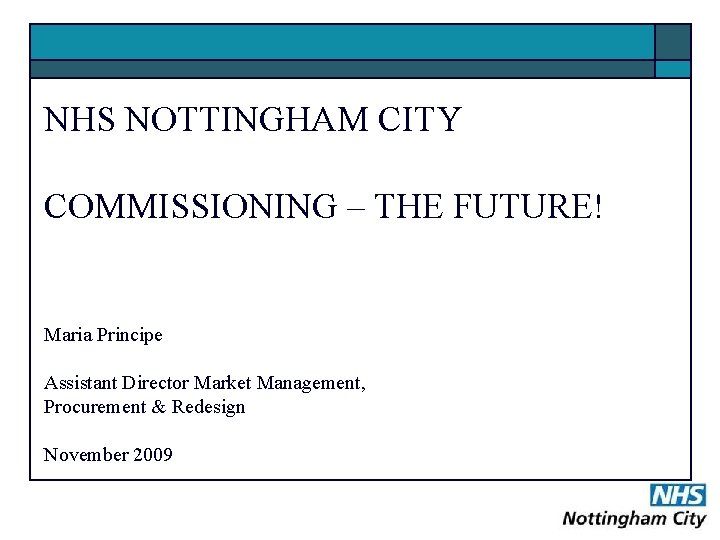 NHS NOTTINGHAM CITY COMMISSIONING – THE FUTURE! Maria Principe Assistant Director Market Management, Procurement