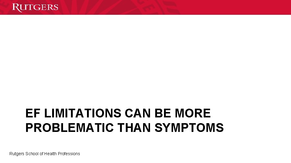 EF LIMITATIONS CAN BE MORE PROBLEMATIC THAN SYMPTOMS Rutgers School of Health Professions 