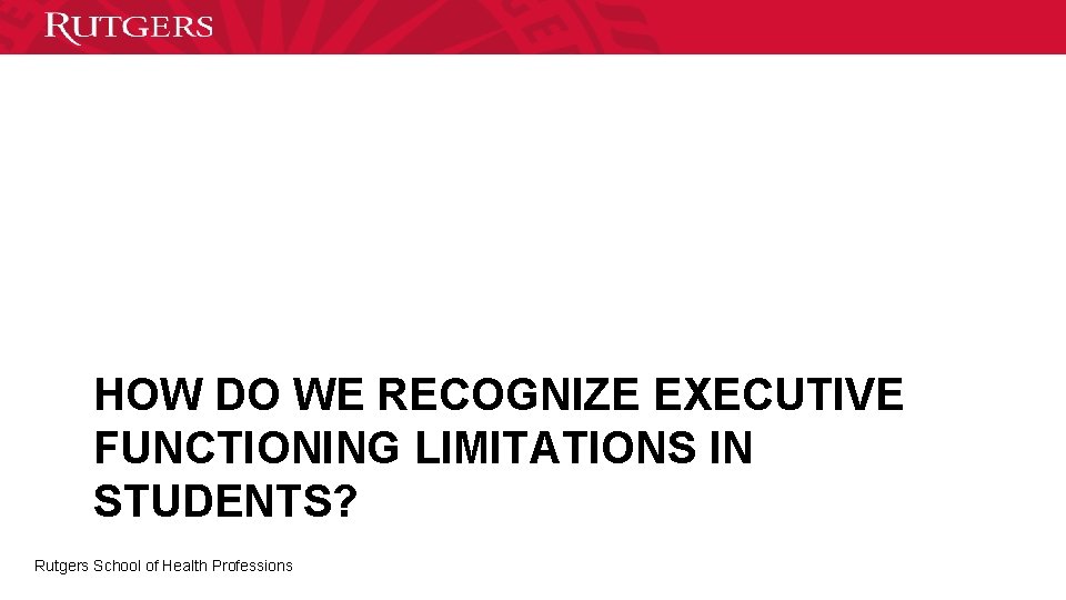 HOW DO WE RECOGNIZE EXECUTIVE FUNCTIONING LIMITATIONS IN STUDENTS? Rutgers School of Health Professions