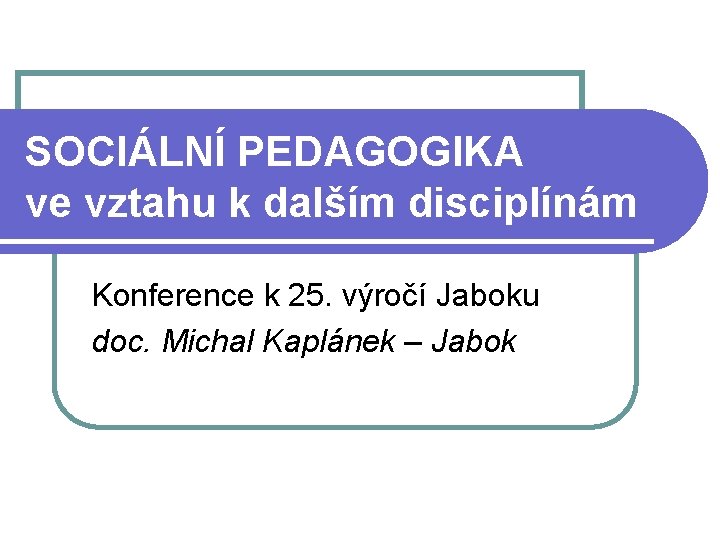 SOCIÁLNÍ PEDAGOGIKA ve vztahu k dalším disciplínám Konference k 25. výročí Jaboku doc. Michal