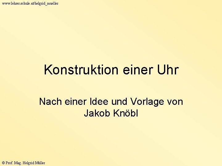 www. lehrer. schule. at/helgrid_mueller Konstruktion einer Uhr Nach einer Idee und Vorlage von Jakob