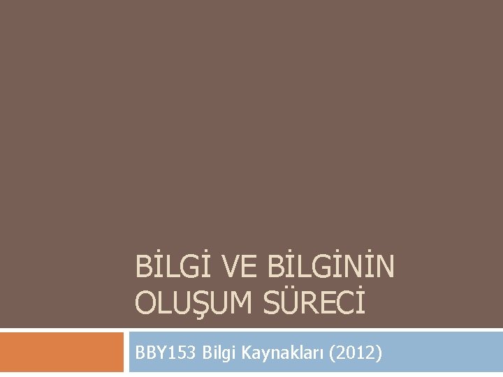 BİLGİ VE BİLGİNİN OLUŞUM SÜRECİ BBY 153 Bilgi Kaynakları (2012) 