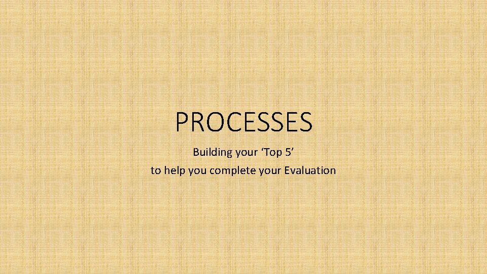 PROCESSES Building your ‘Top 5’ to help you complete your Evaluation 