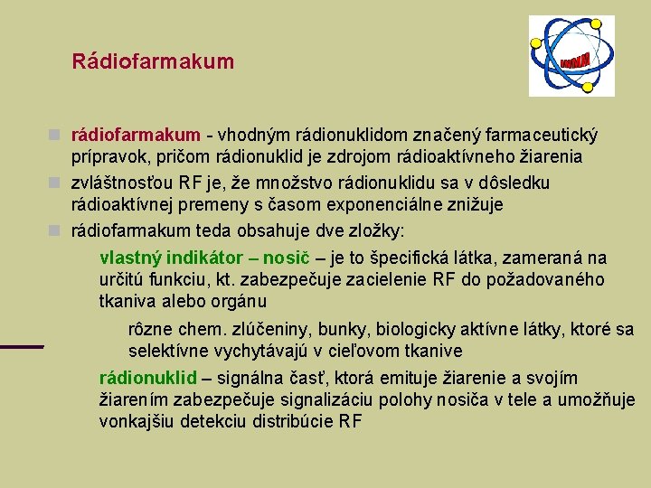 Rádiofarmakum rádiofarmakum - vhodným rádionuklidom značený farmaceutický prípravok, pričom rádionuklid je zdrojom rádioaktívneho žiarenia Rádiofarmakum rádiofarmakum - vhodným rádionuklidom značený farmaceutický prípravok, pričom rádionuklid je zdrojom rádioaktívneho žiarenia