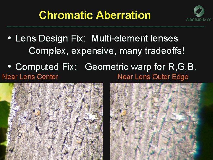 Chromatic Aberration • Lens Design Fix: Multi-element lenses Complex, expensive, many tradeoffs! • Computed Chromatic Aberration • Lens Design Fix: Multi-element lenses Complex, expensive, many tradeoffs! • Computed
